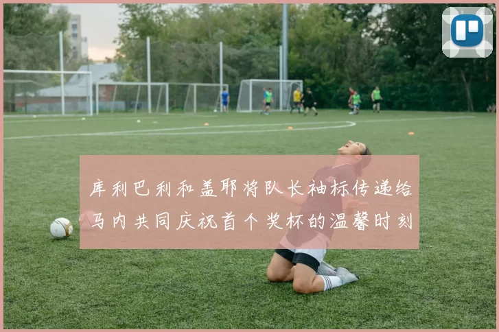 库利巴利和盖耶将队长袖标传递给马内共同庆祝首个奖杯的温馨时刻