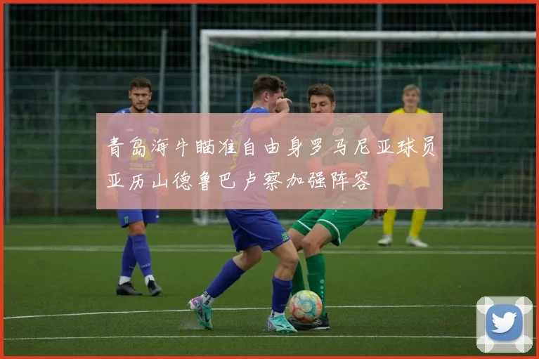 青岛海牛瞄准自由身罗马尼亚球员亚历山德鲁巴卢察加强阵容