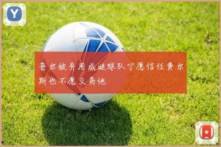 普尔被弃用成谜球队宁愿信任费尔斯也不愿交易他