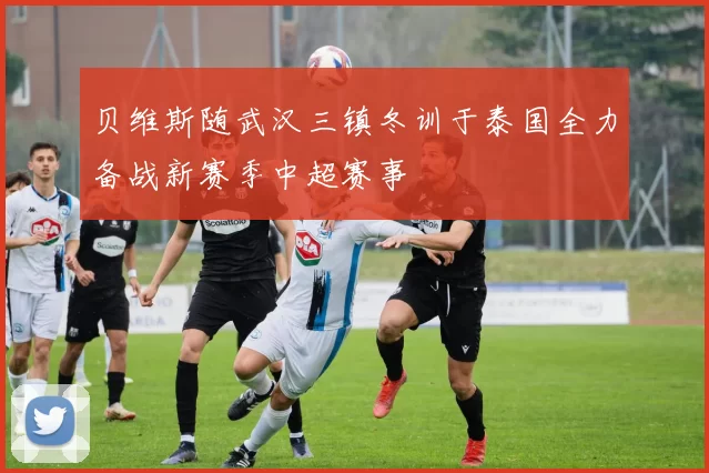 贝维斯随武汉三镇冬训于泰国全力备战新赛季中超赛事