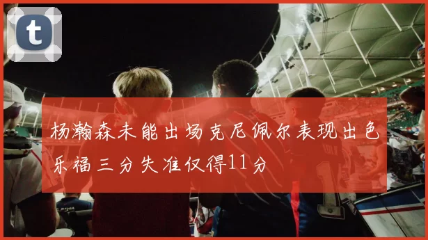 杨瀚森未能出场克尼佩尔表现出色乐福三分失准仅得11分