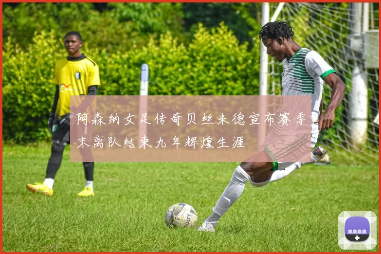 阿森纳女足传奇贝丝米德宣布赛季末离队结束九年辉煌生涯